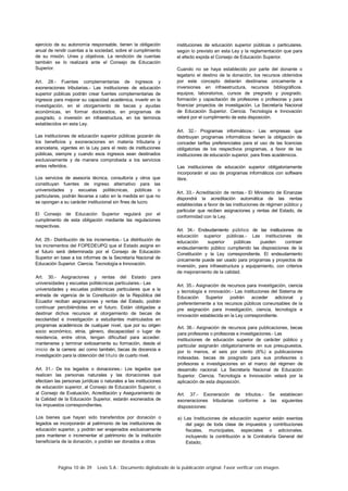 Página 10 de 39 Lexis S.A.: Documento digitalizado de la publicación original. Favor verificar con imagen.
ejercicio de su autonomía responsable, tienen la obligación
anual de rendir cuentas a la sociedad, sobre el cumplimiento
de su misión. Unes y objetivos. La rendición de cuentas
también se lo realizará ante el Consejo de Educación
Superior.
Art. 28.- Fuentes complementarias de ingresos y
exoneraciones tributarias.- Las instituciones de educación
superior públicas podrán crear fuentes complementarias de
ingresos para mejorar su capacidad académica, invertir en la
investigación, en el otorgamiento de becas y ayudas
económicas, en formar doctorados, en programas de
posgrado, o inversión en infraestructura, en los términos
establecidos en esta Ley.
Las instituciones de educación superior públicas gozarán de
los beneficios y exoneraciones en materia tributaria y
arancelaria, vigentes en la Ley para el resto de instituciones
públicas, siempre y cuando esos ingresos sean destinados
exclusivamente y de manera comprobada a los servicios
antes referidos.
Los servicios de asesoría técnica, consultoría y otros que
constituyan fuentes de ingreso alternativo para las
universidades y escuelas politécnicas, públicas o
particulares, podrán llevarse a cabo en la medida en que no
se opongan a su carácter institucional sin fines de lucro.
El Consejo de Educación Superior regulará por el
cumplimento de esta obligación mediante las regulaciones
respectivas.
Art. 29.- Distribución de los incrementos.- La distribución de
los incrementos del FOPEDEUPQ que el Estado asigne en
el futuro será determinada por el Consejo de Educación
Superior en base a los informes de la Secretaría Nacional de
Educación Superior. Ciencia. Tecnología e Innovación.
Art. 30.- Asignaciones y rentas del Estado para
universidades y escuelas politécnicas particulares.- Las
universidades y escuelas politécnicas particulares que a la
entrada de vigencia de la Constitución de la República del
Ecuador reciban asignaciones y rentas del Estado, podrán
continuar percibiéndolas en el futuro. Están obligadas a
destinar dichos recursos al otorgamiento de becas de
escolaridad e investigación a estudiantes matriculados en
programas académicos de cualquier nivel, que por su origen
socio económico, etnia, género, discapacidad o lugar de
residencia, entre otros, tengan dificultad para acceder.
mantenerse y terminar exitosamente su formación, desde el
inicio de la carrera: así como también, becas de docencia e
investigación para la obtención del título de cuarto nivel.
Art. 31.- De los legados o donaciones.- Los legados que
realicen las personas naturales y las donaciones que
efectúen las personas jurídicas o naturales a las instituciones
de educación superior, al Consejo de Educación Superior, o
al Consejo de Evaluación, Acreditación y Aseguramiento de
la Calidad de la Educación Superior, estarán exonerados de
los impuestos correspondientes.
Los bienes que hayan sido transferidos por donación o
legados se incorporarán al patrimonio de las instituciones de
educación superior, y podrán ser enajenados exclusivamente
para mantener o incrementar el patrimonio de la institución
beneficiaría de la donación, o podrán ser donados a otras
instituciones de educación superior públicas o particulares.
según lo previsto en esta Ley y la reglamentación que para
el efecto expida el Consejo de Educación Superior.
Cuando no se haya establecido por parte del donante o
legatario el destino de la donación, los recursos obtenidos
por este concepto deberán destinarse únicamente a
inversiones en infraestructura, recursos bibliográficos.
equipos, laboratorios, cursos de pregrado y posgrado.
formación y capacitación de profesores o profesoras y para
financiar proyectos de investigación. La Secretaría Nacional
de Educación Superior. Ciencia. Tecnología e Innovación
velará por el cumplimiento de esta disposición.
Art. 32.- Programas informáticos.- Las empresas que
distribuyan programas informáticos tienen la obligación de
conceder tarifas preferenciales para el uso de las licencias
obligatorias de los respectivos programas, a favor de las
instituciones de educación superior, para fines académicos.
Las instituciones de educación superior obligatoriamente
incorporarán el uso de programas informáticos con software
libre.
Art. 33.- Acreditación de rentas.- El Ministerio de Einanzas
dispondrá la acreditación automática de las rentas
establecidas a favor de las instituciones de régimen público y
particular que reciben asignaciones y rentas del Estado, de
conformidad con la Ley.
Art. 34.- Endeudamiento público de las instituciones de
educación superior públicas.- Las instituciones de
educación superior públicas pueden contraer
endeudamiento público cumpliendo las disposiciones de la
Constitución y la Ley correspondiente. El endeudamiento
únicamente puede ser usado para programas y proyectos de
inversión, para infraestructura y equipamiento, con criterios
de mejoramiento de la calidad.
Art. 35.- Asignación de recursos para investigación, ciencia
y tecnología e innovación.- Las instituciones del Sistema de
Educación Superior podrán acceder adicional y
preferentemente a los recursos públicos coneursables de la
pre asignación para investigación, ciencia, tecnología e
innovación establecida en la Ley correspondiente.
Art. 36.- Asignación de recursos para publicaciones, becas
para profesores o profesoras e investigaciones.- Las
instituciones de educación superior de carácter público y
particular asignarán obligatoriamente en sus presupuestos.
por lo menos, el seis por ciento (6%) a publicaciones
indexadas. becas de posgrado para sus profesores o
profesoras e investigaciones en el marco del régimen de
desarrollo nacional. La Secretaría Nacional de Educación
Superior. Ciencia. Tecnología e Innovación velará por la
aplicación de esta disposición.
Art. 37.- Exoneración de tributos.- Se establecen
exoneraciones tributarias conforme a las siguientes
disposiciones:
a) Las Instituciones de educación superior están exentas
del pago de toda clase de impuestos y contribuciones
fiscales, municipales, especiales o adicionales.
incluyendo la contribución a la Contraloría General del
Estado;
 