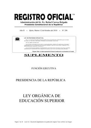 Página 1 de 39 Lexis S.A.: Documento digitalizado de la publicación original. Favor verificar con imagen.
Año II -- Quito, Martes 12 de Octubre del 2010 -- N° 298
LEY ORGÁNICA DE
EDUCACIÓN SUPERIOR
SUPLEMENTO
FUNCIÓN EJECUTIVA
PRESIDENCIA DE LA REPÚBLICA
 