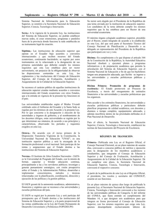 Suplemento -- Registro Oficial Nº 298 -- Martes 12 de Octubre del 2010 -- 35
Sistema Nacional de Información para la Educación
Superior, se remitirá a la Secretaria Nacional de Educación
Superior, Ciencia, Tecnología e Innovación.
Sexta.- A la vigencia de la presente Ley, las instituciones
del Sistema de Educación Superior, no podrán establecer
nuevas sedes, ni crear extensiones, programas o paralelos
fuera de la provincia donde funciona la sede establecida en
su instrumento legal de creación.
Séptima.- Las instituciones de educación superior que
operan en el Ecuador bajo acuerdos y convenios
internacionales y que reciben recursos del Estado
ecuatoriano, continuarán haciéndolo; se regirán por estos
instrumentos en lo relacionado a la designación de sus
primeras autoridades que deberán cumplir los mismos
requisitos que esta Ley establece para ser rector
universitario, sin perjuicio de la obligatoriedad de observar
las disposiciones contenidas en esta Ley, los
reglamentos y las resoluciones del Consejo de Educación
Superior, del Consejo de Evaluación, Acreditación y
Aseguramiento de la Calidad de la Educación Superior.
Se reconoce el carácter público de aquellas instituciones de
educación superior creadas mediante acuerdos o convenios
internacionales del Estado ecuatoriano con otros Estados,
que a la entrada en vigencia de la presente ley funcionen en
el país.
Las universidades establecidas según el Modus Vivendi
celebrado entre el Gobierno del Ecuador y la Santa Sede se
regulan por los términos de este Acuerdo y la presente Ley.
Por lo que concierne a la designación o elección de las
autoridades y órganos de gobierno, y al nombramiento de
los docentes clérigos, estas universidades se regirán por lo
que determinan sus estatutos, de acuerdo a sus principios y
características, observando los períodos y requisitos
exigidos en esta Ley.
Octava.- De acuerdo con el inciso primero de la
Disposición Transitoria Vigésima de la Constitución, la
Universidad Nacional de Educación "UNAE", es una
institución superior pública y será la encargada de la
formación profesional a nivel nacional. Será partícipe de las
rentas y asignaciones que el Estado destina a las
instituciones del Sistema de Educación Superior.
Novena.- El Instituto de Altos Estudios Nacionales - IAEN-
es la Universidad de Posgrado del Estado, con la misión de
formar, capacitar y brindar educación continua,
principalmente a las y los servidores públicos; investigar y
generar pensamiento estratégico, con visión prospectiva
sobre el Estado y la Administración Pública; desarrollar e
implementar conocimientos, métodos y técnicas
relacionadas con la planificación, coordinación, dirección y
ejecución de las políticas y la gestión pública.
El IAEN gozará de la autonomía académica, administrativa,
financiera y orgánica que se reconoce a las universidades y
escuelas politécnicas del país.
El IAEN se regirá por la presente Ley y será partícipe del
presupuesto que el Estado destina a las instituciones del
Sistema de Educación Superior y, a la parte proporcional de
las rentas establecidas en la Ley del Fondo Permanente de
Desarrollo Universitario y Politécnico-FOPEDEUPO.
Su rector será elegido por el Presidente de la República de
una terna enviada por la institución de educación superior.
Los candidatos de la terna deberán cumplir los mismos
requisitos que la ley establece para ser Rector de una
universidad ecuatoriana.
El máximo órgano colegiado académico superior, presidido
por el Rector, estará integrado de acuerdo a lo establecido
en esta Ley, del que será parte el Secretario Técnico del
Consejo Nacional de Planificación y Desarrollo o su
delegado en representación del Presidente de la República
que participará con voz y voto.
Décima.- En cumplimiento a lo que dispone el artículo 344
de la Constitución de la República, la Autoridad Educativa
Nacional diseñará y ejecutará planes y programas
informativos y de preparación académica que permita la
articulación del Sistema de Educación Superior, con el
Sistema Nacional de Educación a fin de que los bachilleres
tengan una preparación adecuada, que facilite su ingreso a
las universidades y escuelas politécnicas públicas y
privadas.
Décima Primera: Promoción de programas de
excelencia.- El Estado promoverá un Proyecto de
Excelencia, a través del otorgamiento de estímulos
financieros a las universidades y escuelas politécnicas que
los organicen.
Para acceder a los estímulos financieros, las universidades y
escuelas politécnicas públicas y particulares deberán
planificar programas de calidad académica, con docentes y
alumnos a tiempo completo, equipamiento adecuado, y
además inscribirse dentro de las prioridades definidas en el
Plan Nacional de Desarrollo.
Para el efecto, la Secretaría Nacional de Educación
Superior, Ciencia, Tecnología e Innovación, establecerá las
normas de funcionamiento del Proyecto de Excelencia.
RÉGIMEN DE TRANSICIÓN
Primera.- Publicada esta Ley en el Registro Oficial, el
Consejo Nacional Electoral, en un plazo máximo de sesenta
días, convocará a concurso público de méritos y oposición
para la designación de los miembros académicos y
estudiantiles, que integrarán el Consejo de Educación
Superior y del Consejo de Evaluación, Acreditación y
Aseguramiento de la Calidad de la Educación Superior. De
no cumplirse este plazo, la Secretaría Nacional de
Educación Superior, Ciencia, Tecnología e Innovación,
convocará el respectivo concurso.
A partir de la publicación de esta Ley en el Registro Oficial,
el presidente, los vocales y secretario del CONESUP,
cesarán en sus funciones.
En un plazo máximo de quince días luego de publicada la
presente Ley, el Secretario Nacional de Educación Superior,
Ciencia, Tecnología e Innovación convocará a los rectores
de las universidades públicas de Categoría A del informe
del CONEA, que fuera emitido en cumplimiento del
Mandato 14, a que designen seis académicos para que
integren en forma provisional el Consejo de Educación
Superior, con los mismos requisitos que exige esta Ley,
quienes desempeñarán exclusivamente labores de
 