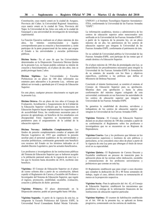 38 -- Suplemento -- Registro Oficial Nº 298 -- Martes 12 de Octubre del 2010
Constitución, cuya matriz estará en la ciudad de Azogues,
Provincia del Cañar; la Universidad Regional Amazónica,
cuya matriz estará en la ciudad de Tena, Provincia del
Napo; la Universidad de las Artes con sede en la ciudad de
Guayaquil y una universidad de investigación de tecnología
experimental.
La Función Ejecutiva realizará en el plazo máximo de dos
años, los trámites constitucionales y legales
correspondientes para su creación y funcionamiento y, serán
partícipes de la parte proporcional de las rentas que asigna
el Estado a las universidades y escuelas politécnicas
públicas.
Décima Sexta.- En el caso de que las Universidades
determinadas en la Disposición Transitoria Décima Quinta
de la presente Ley, no hayan podido culminar su trámite de
creación y funcionamiento, en el plazo de dos años, éste se
podrá prorrogar hasta 2 años.
Décima Séptima.- Las Universidades y Escuelas
Politécnicas en un plazo de 180 días reformarán sus
estatutos para adecuarlos a la presente Ley, reforma que
deberá ser revisada y aprobada por el Consejo de Educación
Superior.
En este plazo, cualquier proceso eleccionario se regirá por
la presente Ley.
Décima Octava.- En un plazo de tres años el Consejo de
Evaluación, Acreditación y Aseguramiento de la Calidad de
la Educación Superior verificará que las Instituciones de
Educación Superior hayan implementado los requerimientos
de accesibilidad física, las condiciones necesarias para el
proceso de aprendizaje, en beneficio de los estudiantes con
discapacidad. Estos requisitos se incorporarán como
parámetros para el aseguramiento de la calidad de la
educación superior.
Décima Novena.- Jubilación Complementaria.- Los
fondos de pensión complementaria creados al amparo del
Decreto Legislativo de 1953 que estableció la pensión
auxiliar para el personal académico de las universidades y
escuelas politécnicas, continuarán generando este beneficio
con recursos del Estado en los términos indicados en el
aludido Decreto Legislativo, para los actuales beneficiarios.
Los profesores e investigadores de las instituciones públicas
del Sistema de Educación Superior que se hubieren acogido
a la jubilación patronal antes de la vigencia de esta Ley o
los que lo hicieren hasta diciembre de 2014, recibirán este
beneficio.
Vigésima.- El Consejo de Educación Superior en el plazo
de ciento ochenta días a partir de su constitución, deberá
expedir el Reglamento de Carrera y Escalafón del Profesor e
Investigador del Sistema de Educación Superior, que regule
el ingreso, promoción, estabilidad, escalafón, evaluación,
cesación y jubilación de dicho personal.
Vigésima Primera.- El plazo determinado en la
Disposición anterior, podrá ser prorrogable hasta 180 días.
Vigésima Segunda.- A partir de la vigencia de esta ley, se
integrarán la Escuela Politécnica del Ejército ESPE, la
Universidad Naval Comandante Rafael Morán Valverde-
UNINAV y el Instituto Tecnológico Superior Aeronáutico-
ITSA, conformando la Universidad de las Fuerzas Armadas
“ESPE”.
La información académica, técnica y administrativa de los
centros de educación superior antes mencionados será
unificada en la Universidad de las Fuerzas Armadas-ESPE y
a partir de la vigencia de la presente ley, en un plazo
máximo de un año, los patrimonios de los centros de
educación superior que integran la Universidad de las
Fuerzas Armadas-ESPE, conformarán el patrimonio de ésta.
En su calidad de Universidad pública la Universidad de las
Fuerzas Armadas-ESPE, será partícipe de las rentas que el
estado destina a la Educación Superior.
En el plazo máximo de 180 días de promulgada esta Ley, se
desarrollarán los procedimientos necesarios para integrar la
Universidad de las Fuerzas Armadas-ESPE la formulación
de su estatuto, de acuerdo con los fines y objetivos
específicos, conforme a las políticas que defina el
Ministerio de Defensa Nacional.
Concluido el trámite Institucional, se remitirá el estatuto al
Consejo de Educación Superior para su aprobación.
Mientras dure esta aprobación y hasta la plena
conformación del máximo órgano colegiado de esta
universidad, continuarán en sus funciones las autoridades de
los centros de educación superior que integran la
Universidad de las Fuerzas Armadas-ESPE.
Se garantiza la estabilidad de docentes, servidores y
trabajadores de los centros de educación superior que
integran la Universidad de las Fuerzas Armadas-ESPE.
Vigésima Tercera.- El Consejo de Educación Superior
dictará en un plazo máximo de 180 días contados a partir de
su conformación el Reglamento sobre los profesores e
investigadores que no se encuentren en un Régimen de
Dependencia.
Vigésima Cuarta.- Las y los profesores que laboran en los
conservatorios superiores e institutos de arte públicos y
particulares, se les concederá cinco años de plazo a partir de
la vigencia de esta Ley para que obtengan el título de tercer
nivel en su especialidad.
Vigésima Quinta.- El Reglamento de Carrera Docente y
Escalafón establecerá un proceso de transición para la
aplicación plena de las normas sobre dedicación, escalafón
y remuneraciones de los profesores universitarios y
politécnicos que constan en esta ley.
El Reglamento establecerá que para exigir a esos docentes
que cumplan la dedicación de 20 y 40 horas semanales de
trabajo, según el caso, deberá elevarse su remuneración al
menos en la proporción respectiva.
Vigésima Sexta.- Para la aplicación del Art. 42, el Consejo
de Educación Superior, establecerá los mecanismos que
posibiliten la entrega de la información financiera de las
instituciones de educación superior particular.
Vigésima Séptima.- El examen de habilitación establecido
en el Art. 104 de la presente ley, se aplicará en forma
progresiva, comenzando con las carreras de medicina.
 