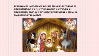 PERO LO MAS IMPORTANTE DE ESTA FECHA ES RECORDAR EL
NACIMIENTO DE JESUS, Y TODO LO QUE SUCEDIÓ EN SU
NACIMIENTO, ALGO QUE NOS HACE REFLEXIONAR Y SER AUN
MAS UNIDOS Y HUMILDES.
 
