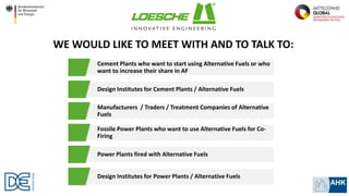 WE WOULD LIKE TO MEET WITH AND TO TALK TO:
Cement Plants who want to start using Alternative Fuels or who
want to increase their share in AF
Design Institutes for Cement Plants / Alternative Fuels
Manufacturers / Traders / Treatment Companies of Alternative
Fuels
Fossile Power Plants who want to use Alternative Fuels for Co-
Firing
Power Plants fired with Alternative Fuels
Design Institutes for Power Plants / Alternative Fuels
 