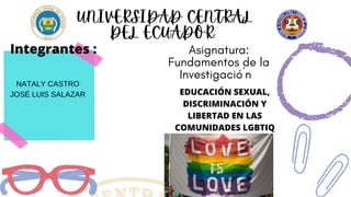 UNIVERSIDAD CENTRAL
DEL ECUADOR
Asignatura:
Fundamentos de la
Investigació´n
NATALY CASTRO
JOSÉ LUIS SALAZAR
Integrantes :
EDUCACIÓN SEXUAL,
DISCRIMINACIÓN Y
LIBERTAD EN LAS
COMUNIDADES LGBTIQ
 