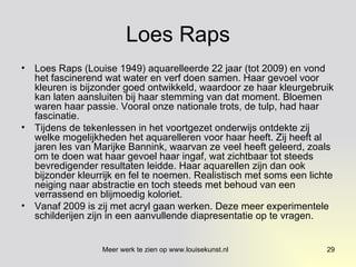 Loes Raps Loes Raps (Louise 1949) aquarelleerde 22 jaar (tot 2009) en vond het fascinerend wat water en verf doen samen. Haar gevoel voor kleuren is bijzonder goed ontwikkeld, waardoor ze haar kleurgebruik kan laten aansluiten bij haar stemming van dat moment. Bloemen waren haar passie. Vooral onze nationale trots, de tulp, had haar fascinatie. Tijdens de tekenlessen in het voortgezet onderwijs ontdekte zij welke mogelijkheden het aquarelleren voor haar heeft. Zij heeft al jaren les van Marijke Bannink, waarvan ze veel heeft geleerd, zoals om te doen wat haar gevoel haar ingaf, wat zichtbaar tot steeds bevredigender resultaten leidde. Haar aquarellen zijn dan ook bijzonder kleurrijk en fel te noemen. Realistisch met soms een lichte neiging naar abstractie en toch steeds met behoud van een verrassend en blijmoedig koloriet. Vanaf 2009 is zij met acryl gaan werken. Deze meer experimentele schilderijen zijn in een aanvullende diapresentatie op te vragen.  