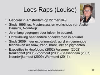 Loes Raps (Louise) Geboren in Amsterdam op 22 mei1949. Sinds 1996 les, Masterclass en workshops van Atelier Bannink, Noordwijk. Jarenlang gegrepen door tulpen in aquarel. Ontwikkeling naar andere onderwerpen in aquarel. Sinds 2009 meer experimenteel: acryl en gemengde technieken als touw, zand, krant, inkt en pigmenten. Exposities in Hoofddorp (2002) Aalsmeer (2002) Keukenhof (2006) Voorhout (2006) Sassenheim (2007) Noordwijkerhout (2009) Warmond (2011). 