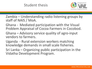 Zambia – Understanding radio listening groups by 
staff of NAIS / MoA. 
Ghana - Mediated participation with the Visual 
Problem Appraisal of Cocoa Farmers in Cocobod. 
Ghana – Advisory service quality of agro-input 
vendors to farmers. 
Uganda - Rural extension workers matching 
knowledge demands in small scale fisheries. 
Sri Lanka – Organizing public participation in the 
Vidatha Development Program. 
www.VHLunivers i ty.com 
Student thesis 
 
