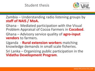 Zambia – Understanding radio listening groups by 
staff of NAIS / MoA. 
Ghana - Mediated participation with the Visual 
Problem Appraisal of Cocoa Farmers in Cocobod. 
Ghana – Advisory service quality of agro-input 
vendors to farmers. 
Uganda - Rural extension workers matching 
knowledge demands in small scale fisheries. 
Sri Lanka – Organizing public participation in the 
Vidatha Development Program. 
www.VHLunivers i ty.com 
Student thesis 
