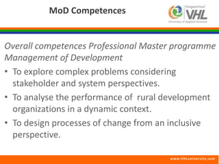 www.VHLunivers i ty.com 
MoD Competences 
Overall competences Professional Master programme 
Management of Development 
• To explore complex problems considering 
stakeholder and system perspectives. 
• To analyse the performance of rural development 
organizations in a dynamic context. 
• To design processes of change from an inclusive 
perspective. 
 