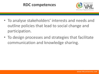 www.VHLunivers i ty.com 
RDC competences 
• To analyse stakeholders’ interests and needs and 
outline policies that lead to social change and 
participation. 
• To design processes and strategies that facilitate 
communication and knowledge sharing. 
 