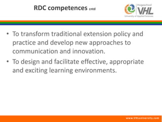 www.VHLunivers i ty.com 
RDC competences cntd 
• To transform traditional extension policy and 
practice and develop new approaches to 
communication and innovation. 
• To design and facilitate effective, appropriate 
and exciting learning environments. 
 
