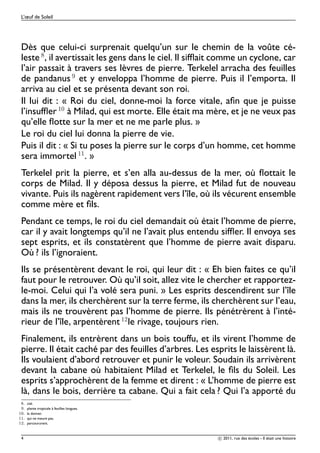 L’œuf de Soleil




 Dès que celui-ci surprenait quelqu’un sur le chemin de la voûte cé-
 leste , il avertissait les gens dans le ciel. Il sifﬂait comme un cyclone, car
 l’air passait à travers ses lèvres de pierre. Terkelel arracha des feuilles
 de pandanus et y enveloppa l’homme de pierre. Puis il l’emporta. Il
 arriva au ciel et se présenta devant son roi.
 Il lui dit : « Roi du ciel, donne-moi la force vitale, aﬁn que je puisse
 l’insufﬂer ½¼ à Milad, qui est morte. Elle était ma mère, et je ne veux pas
 qu’elle ﬂotte sur la mer et ne me parle plus. »
 Le roi du ciel lui donna la pierre de vie.
 Puis il dit : « Si tu poses la pierre sur le corps d’un homme, cet homme
 sera immortel ½½. »
 Terkelel prit la pierre, et s’en alla au-dessus de la mer, où ﬂottait le
 corps de Milad. Il y déposa dessus la pierre, et Milad fut de nouveau
 vivante. Puis ils nagèrent rapidement vers l’île, où ils vécurent ensemble
 comme mère et ﬁls.
 Pendant ce temps, le roi du ciel demandait où était l’homme de pierre,
 car il y avait longtemps qu’il ne l’avait plus entendu sifﬂer. Il envoya ses
 sept esprits, et ils constatèrent que l’homme de pierre avait disparu.
 Où ? ils l’ignoraient.
 Ils se présentèrent devant le roi, qui leur dit : « Eh bien faites ce qu’il
 faut pour le retrouver. Où qu’il soit, allez vite le chercher et rapportez-
 le-moi. Celui qui l’a volé sera puni. » Les esprits descendirent sur l’île
 dans la mer, ils cherchèrent sur la terre ferme, ils cherchèrent sur l’eau,
 mais ils ne trouvèrent pas l’homme de pierre. Ils pénétrèrent à l’inté-
 rieur de l’île, arpentèrent ½¾le rivage, toujours rien.
 Finalement, ils entrèrent dans un bois touffu, et ils virent l’homme de
 pierre. Il était caché par des feuilles d’arbres. Les esprits le laissèrent là.
 Ils voulaient d’abord retrouver et punir le voleur. Soudain ils arrivèrent
 devant la cabane où habitaient Milad et Terkelel, le ﬁls du Soleil. Les
 esprits s’approchèrent de la femme et dirent : « L’homme de pierre est
 là, dans le bois, derrière ta cabane. Qui a fait cela ? Qui l’a apporté du
     º   ciel.
     º   plante tropicale à feuilles longues.
½¼º      la donner.
½½º      qui ne meure pas.
½¾º      parcoururent.



 4                                                       c 2011, rue des écoles - Il était une histoire
 