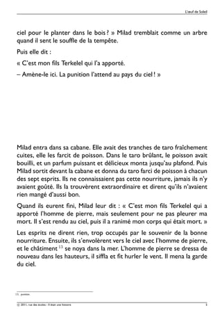 L’œuf de Soleil




 ciel pour le planter dans le bois ? » Milad tremblait comme un arbre
 quand il sent le soufﬂe de la tempête.
 Puis elle dit :
 « C’est mon ﬁls Terkelel qui l’a apporté.
 – Amène-le ici. La punition l’attend au pays du ciel ! »




 Milad entra dans sa cabane. Elle avait des tranches de taro fraîchement
 cuites, elle les farcit de poisson. Dans le taro brûlant, le poisson avait
 bouilli, et un parfum puissant et délicieux monta jusqu’au plafond. Puis
 Milad sortit devant la cabane et donna du taro farci de poisson à chacun
 des sept esprits. Ils ne connaissaient pas cette nourriture, jamais ils n’y
 avaient goûté. Ils la trouvèrent extraordinaire et dirent qu’ils n’avaient
 rien mangé d’aussi bon.
 Quand ils eurent ﬁni, Milad leur dit : « C’est mon ﬁls Terkelel qui a
 apporté l’homme de pierre, mais seulement pour ne pas pleurer ma
 mort. Il s’est rendu au ciel, puis il a ranimé mon corps qui était mort. »
 Les esprits ne dirent rien, trop occupés par le souvenir de la bonne
 nourriture. Ensuite, ils s’envolèrent vers le ciel avec l’homme de pierre,
 et le châtiment ½¿ se noya dans la mer. L’homme de pierre se dressa de
 nouveau dans les hauteurs, il sifﬂa et ﬁt hurler le vent. Il mena la garde
 du ciel.



½¿º   punition.


 c 2011, rue des écoles - Il était une histoire                                  5
 