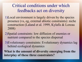 Critical conditions under which
feedbacks act on diversity
1)Local environment is largely driven by the species
presence (vs, eg, external abiotic constraints): niche
construction (Laland et al. 1999, Kylafis & Loreau
2008)
2)Spatial constraints: low diffusion of enemies or
nutrient compared to the species dispersal
3)Evolutionary constraints: Evolutionary dynamics lag
behind ecological dynamics
What is the amount of diversity emerging from the
interplay of these three constraints?
 