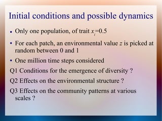 Initial conditions and possible dynamics
● Only one population, of trait xi
=0.5
● For each patch, an environmental value z is picked at
random between 0 and 1
● One million time steps considered
Q1 Conditions for the emergence of diversity ?
Q2 Effects on the environmental structure ?
Q3 Effects on the community patterns at various
scales ?
 