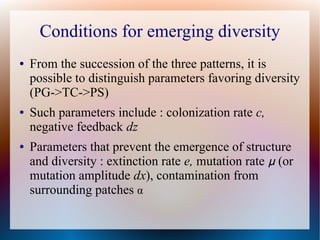 Conditions for emerging diversity
● From the succession of the three patterns, it is
possible to distinguish parameters favoring diversity
(PG->TC->PS)
● Such parameters include : colonization rate c,
negative feedback dz
● Parameters that prevent the emergence of structure
and diversity : extinction rate e, mutation rate μ (or
mutation amplitude dx), contamination from
surrounding patches α
 