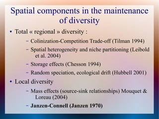 Spatial components in the maintenance
of diversity
● Total « regional » diversity :
– Colinization-Competition Trade-off (Tilman 1994)
– Spatial heterogeneity and niche partitioning (Leibold
et al. 2004)
– Storage effects (Chesson 1994)
– Random speciation, ecological drift (Hubbell 2001)
● Local diversity
– Mass effects (source-sink relationships) Mouquet &
Loreau (2004)
– Janzen-Connell (Janzen 1970)
 