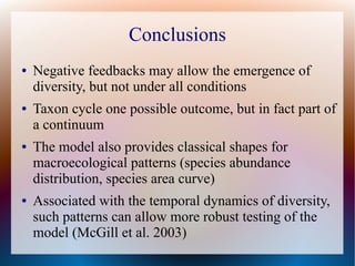 Conclusions
● Negative feedbacks may allow the emergence of
diversity, but not under all conditions
● Taxon cycle one possible outcome, but in fact part of
a continuum
● The model also provides classical shapes for
macroecological patterns (species abundance
distribution, species area curve)
● Associated with the temporal dynamics of diversity,
such patterns can allow more robust testing of the
model (McGill et al. 2003)
 
