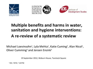 Multiple benefits and harms in water,
       sanitation and hygiene interventions:
       A re-review of a systematic review

Michael Loevinsohn1, Lyla Mehta1, Katie Cuming2, Alan Nicol1,
Oliver Cumming3 and Jeroen Ensink3
 
                    19 September 2012, Woburn House, Tavistock Square

 1
     IDS; 2 DFID; 3 LSHTM
 
