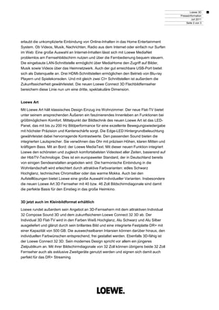 Loewe 3D
                                                                                             Presseinformation
                                                                                                      Juli 2011
                                                                                                 Seite 2 von 3




erlaubt die unkomplizierte Einbindung von Online-Inhalten in das Home Entertainment
System. Ob Videos, Musik, Nachrichten, Radio aus dem Internet oder einfach nur Surfen
im Web: Eine große Auswahl an Internet-Inhalten lässt sich mit Loewe MediaNet
problemlos am Fernsehbildschirm nutzen und über die Fernbedienung bequem steuern.
Die eingebaute LAN-Schnittstelle ermöglicht über MediaHome den Zugriff auf Bilder,
Musik sowie Videos über das Heimnetzwerk. Auch der gut erreichbare USB-Port bietet
sich als Datenquelle an. Drei HDMI-Schnittstellen ermöglichen den Betrieb von Blu-ray
Playern und Spielekonsolen. Und mit gleich zwei CI+ Schnittstellen ist außerdem die
Zukunftssicherheit gewährleistet. Die neuen Loewe Connect 3D Flachbildfernseher
bereichern diese Linie nun um eine dritte, spektakuläre Dimension.


Loewe Art

Mit Loewe Art hält klassisches Design Einzug ins Wohnzimmer. Der neue Flat-TV bietet
unter seinem ansprechenden Äußeren ein faszinierendes Innenleben an Funktionen bei
größtmöglichem Komfort. Mittelpunkt der Bildtechnik des neuen Loewe Art ist das LED-
Panel, das mit bis zu 200 Hz Bildperformance für eine exzellente Bewegungswiedergabe
mit höchster Präzision und Kantenschärfe sorgt. Die Edge-LED Hintergrundbeleuchtung
gewährleistet dabei hervorragende Kontrastwerte. Den passenden Sound bieten die
integrierten Lautsprecher. Sie verwöhnen das Ohr mit präzisen Höhen, klaren Mitten und
kräftigem Bass. Mit an Bord: der Loewe MediaText. Mit dieser neuen Funktion integriert
Loewe den schönsten und zugleich komfortabelsten Videotext aller Zeiten, basierend auf
der HbbTV-Technologie. Dies ist ein europaweiter Standard, der in Deutschland bereits
von einigen Sendeanstalten angeboten wird. Die harmonische Einbindung in die
Wohnlandschaft wird erleichtert durch attraktive Farbvarianten: edles Schwarz
Hochglanz, technisches Chromsilber oder das warme Mokka. Auch bei den
Aufstelllösungen bietet Loewe eine große Auswahl individueller Varianten. Insbesondere
die neuen Loewe Art 3D Fernseher mit 40 bzw. 46 Zoll Bildschirmdiagonale sind damit
die perfekte Basis für den Einstieg in das große Heimkino.


3D jetzt auch im Kleinbildformat erhältlich

Loewe rundet außerdem sein Angebot an 3D-Fernsehern mit dem attraktiven Individual
32 Compose Sound 3D und dem zukunftsicheren Loewe Connect 32 3D ab. Der
Individual 3D Flat-TV wird in den Farben Weiß Hochglanz, Alu Schwarz und Alu Silber
ausgeliefert und glänzt durch sein brillantes Bild und eine integrierte Festplatte DR+ mit
einer Kapazität von 500 GB. Die auswechselbaren Intarsien können darüber hinaus, den
individuellen Farbwünschen entsprechend, frei gestaltet werden. Ebenfalls 3D-fähig ist
der Loewe Connect 32 3D. Sein modernes Design spricht vor allem ein jüngeres
Zielpublikum an. Mit ihrer Bildschirmdiagonale von 32 Zoll können übrigens beide 32 Zoll
Fernseher auch als exklusive Zweitgeräte genutzt werden und eignen sich damit auch
perfekt für das DR+ Streaming.
 