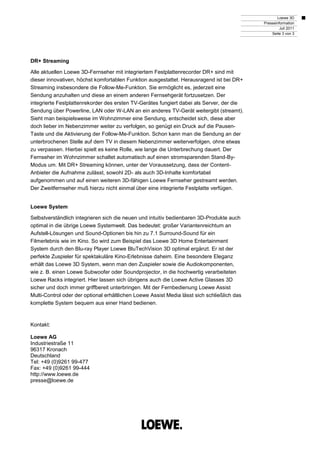 Loewe 3D
                                                                                             Presseinformation
                                                                                                      Juli 2011
                                                                                                 Seite 3 von 3




DR+ Streaming

Alle aktuellen Loewe 3D-Fernseher mit integriertem Festplattenrecorder DR+ sind mit
dieser innovativen, höchst komfortablen Funktion ausgestattet. Herausragend ist bei DR+
Streaming insbesondere die Follow-Me-Funktion. Sie ermöglicht es, jederzeit eine
Sendung anzuhalten und diese an einem anderen Fernsehgerät fortzusetzen. Der
integrierte Festplattenrekorder des ersten TV-Gerätes fungiert dabei als Server, der die
Sendung über Powerline, LAN oder W-LAN an ein anderes TV-Gerät weitergibt (streamt).
Sieht man beispielsweise im Wohnzimmer eine Sendung, entscheidet sich, diese aber
doch lieber im Nebenzimmer weiter zu verfolgen, so genügt ein Druck auf die Pausen-
Taste und die Aktivierung der Follow-Me-Funktion. Schon kann man die Sendung an der
unterbrochenen Stelle auf dem TV in diesem Nebenzimmer weiterverfolgen, ohne etwas
zu verpassen. Hierbei spielt es keine Rolle, wie lange die Unterbrechung dauert. Der
Fernseher im Wohnzimmer schaltet automatisch auf einen stromsparenden Stand-By-
Modus um. Mit DR+ Streaming können, unter der Voraussetzung, dass der Content-
Anbieter die Aufnahme zulässt, sowohl 2D- als auch 3D-Inhalte komfortabel
aufgenommen und auf einen weiteren 3D-fähigen Loewe Fernseher gestreamt werden.
Der Zweitfernseher muß hierzu nicht einmal über eine integrierte Festplatte verfügen.


Loewe System

Selbstverständlich integrieren sich die neuen und intuitiv bedienbaren 3D-Produkte auch
optimal in die übrige Loewe Systemwelt. Das bedeutet: großer Variantenreichtum an
Aufstell-Lösungen und Sound-Optionen bis hin zu 7.1 Surround-Sound für ein
Filmerlebnis wie im Kino. So wird zum Beispiel das Loewe 3D Home Entertainment
System durch den Blu-ray Player Loewe BluTechVision 3D optimal ergänzt. Er ist der
perfekte Zuspieler für spektakuläre Kino-Erlebnisse daheim. Eine besondere Eleganz
erhält das Loewe 3D System, wenn man den Zuspieler sowie die Audiokomponenten,
wie z. B. einen Loewe Subwoofer oder Soundprojector, in die hochwertig verarbeiteten
Loewe Racks integriert. Hier lassen sich übrigens auch die Loewe Active Glasses 3D
sicher und doch immer griffbereit unterbringen. Mit der Fernbedienung Loewe Assist
Multi-Control oder der optional erhältlichen Loewe Assist Media lässt sich schließlich das
komplette System bequem aus einer Hand bedienen.



Kontakt:

Loewe AG
Industriestraße 11
96317 Kronach
Deutschland
Tel: +49 (0)9261 99-477
Fax: +49 (0)9261 99-444
http://www.loewe.de
presse@loewe.de
 