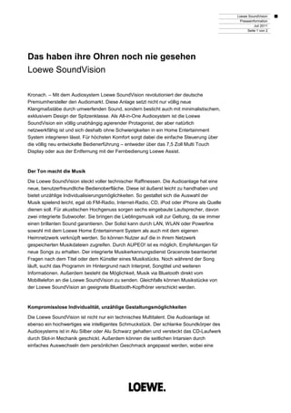 Loewe SoundVision
                                                                                             Presseinformation
                                                                                                      Juli 2011
                                                                                                 Seite 1 von 2




Das haben ihre Ohren noch nie gesehen
Loewe SoundVision

Kronach. – Mit dem Audiosystem Loewe SoundVision revolutioniert der deutsche
Premiumhersteller den Audiomarkt. Diese Anlage setzt nicht nur völlig neue
Klangmaßstäbe durch umwerfenden Sound, sondern besticht auch mit minimalistischem,
exklusivem Design der Spitzenklasse. Als All-in-One Audiosystem ist die Loewe
SoundVision ein völlig unabhängig agierender Protagonist, der aber natürlich
netzwerkfähig ist und sich deshalb ohne Schwierigkeiten in ein Home Entertainment
System integrieren lässt. Für höchsten Komfort sorgt dabei die einfache Steuerung über
die völlig neu entwickelte Bedienerführung – entweder über das 7,5 Zoll Multi Touch
Display oder aus der Entfernung mit der Fernbedienung Loewe Assist.



Der Ton macht die Musik

Die Loewe SoundVision steckt voller technischer Raffinessen. Die Audioanlage hat eine
neue, benutzerfreundliche Bedienoberfläche. Diese ist äußerst leicht zu handhaben und
bietet unzählige Individualisierungsmöglichkeiten. So gestaltet sich die Auswahl der
Musik spielend leicht, egal ob FM-Radio, Internet-Radio, CD, iPod oder iPhone als Quelle
dienen soll. Für akustischen Hochgenuss sorgen sechs eingebaute Lautsprecher, davon
zwei integrierte Subwoofer. Sie bringen die Lieblingsmusik voll zur Geltung, da sie immer
einen brillanten Sound garantieren. Der Solist kann durch LAN, WLAN oder Powerline
sowohl mit dem Loewe Home Entertainment System als auch mit dem eigenen
Heimnetzwerk verknüpft werden. So können Nutzer auf die in ihrem Netzwerk
gespeicherten Musikdateien zugreifen. Durch AUPEO! ist es möglich, Empfehlungen für
neue Songs zu erhalten. Der integrierte Musikerkennungsdienst Gracenote beantwortet
Fragen nach dem Titel oder dem Künstler eines Musikstücks. Noch während der Song
läuft, sucht das Programm im Hintergrund nach Interpret, Songtitel und weiteren
Informationen. Außerdem besteht die Möglichkeit, Musik via Bluetooth direkt vom
Mobiltelefon an die Loewe SoundVision zu senden. Gleichfalls können Musikstücke von
der Loewe SoundVision an geeignete Bluetooth-Kopfhörer verschickt werden.



Kompromisslose Individualität, unzählige Gestaltungsmöglichkeiten

Die Loewe SoundVision ist nicht nur ein technisches Multitalent. Die Audioanlage ist
ebenso ein hochwertiges wie intelligentes Schmuckstück. Der schlanke Soundkörper des
Audiosystems ist in Alu Silber oder Alu Schwarz gehalten und versteckt das CD-Laufwerk
durch Slot-in Mechanik geschickt. Außerdem können die seitlichen Intarsien durch
einfaches Auswechseln dem persönlichen Geschmack angepasst werden, wobei eine
 
