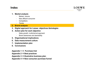 Index

1. Market analysis
      –   Market volume
      –   New affluent consumer
          N     ffl  t
      –   Competitors
      –   Trends
2.
2 Brand analysis
3. Digital approach for Loewe: objectives &strategies
4. Action plan for each objective
      –   Sales growth: multichannel approach
      –   Brand awareness and desirability
5.   Organisational implications
6.   Data measurement culture
7.   Implementation plan
8.   Conclusions

Appendix 1        Purchase trial
Appendix 2       Best practices
Appendix 3       Illustrative business plan
Appendix 4       New consumer purchase funnel
 