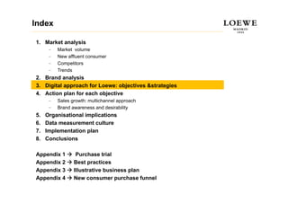 Index

1. Market analysis
      –   Market volume
      –   New affluent consumer
          N     ffl  t
      –   Competitors
      –   Trends
2.
2 Brand analysis
3. Digital approach for Loewe: objectives &strategies
4. Action plan for each objective
      –   Sales growth: multichannel approach
      –   Brand awareness and desirability
5.   Organisational implications
6.   Data measurement culture
7.   Implementation plan
8.   Conclusions

Appendix 1        Purchase trial
Appendix 2       Best practices
Appendix 3       Illustrative business plan
Appendix 4       New consumer purchase funnel
 