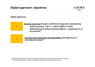 Digital approach: objectives


Digital objectives:


                       Increase revenues through a multichannel approach, representing:
        1                  – O li
                              Online boutique: 3 M. € * i 2014 ( 200% vs 2012)
                                     b ti        M      in     (+200%
                           – ROPO (Research Online Purchase Offline): a significant % of
                             all revenues**


                        Increase brand awareness and desirability with deep focus in
        2
                        international markets**




*Initial estimate which will be subject to a detailed analysis of economic/financial data and web analytics
** To quantify the objective , it will be necessary to see the type of reports made by Loewe
 