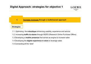 Digital Approach: strategies for objective 1
Estrategia Digital



      1         Increase revenues through a multichannel approach



 Strategies:

 1.1. Optimising the e-boutique enhancing usab ty, e pe e ce a d se ce
      Opt s g t e e bout que e a c g usability, experience and service
 1.2. Increasing traffic to stores through ROPO (Research Online Purchase Offline)
 1.3 Developing a mobile presence that serves as engine to increase sales
 1.4 Developing the digital experience in store to leverage sales
 1.5 Connecting all the “dots”
 