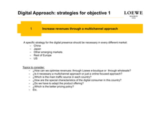 Digital Approach: strategies for objective 1


       1          Increase revenues through a multichannel approach



  A specific strategy for the digital p
     p             gy           g     presence should be necessary in every different market:
                                                                 y        y
       – China
       – Japan
       – Other emerging markets
       – Rest of Europe  p
       – US


  Topics to consider:
       – ¿How can we optimise revenues: through Loewe e-boutique or through wholesale?
       – ¿Is it necessary a multichannel approach or just a online focused approach?
       – ¿Which is the main traffic source in each country?
       – ¿How are the special characteristics of the digital consumer in this country?
       – ¿Do we have to adapt the product offering?
       – ¿Which is the better pricing policy?
       – Etc.
 