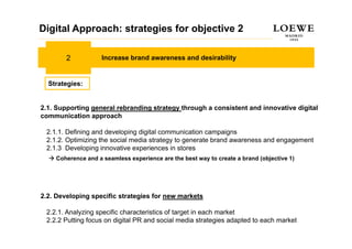 Digital Approach: strategies for objective 2

        2           Increase brand awareness and desirability


  Strategies:


2.1. Supporting general rebranding strategy through a consistent and innovative digital
communication approach

 2.1.1. Defining and developing digital communication campaigns
 2.1.2. Optimizing the social media strategy to generate brand awareness and engagement
 2.1.3 Developing innovative experiences in stores
    Coherence and a seamless experience are the best way to create a brand (objective 1)




2.2. Developing specific strategies for new markets

 2.2.1. Analyzing specific characteristics of target in each market
 2.2.2 Putting focus on digital PR and social media strategies adapted to each market
 