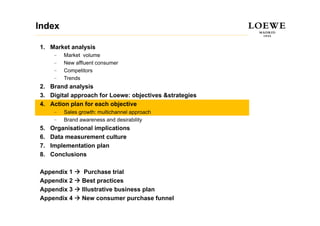 Index

1. Market analysis
      –   Market volume
      –   New affluent consumer
          N     ffl  t
      –   Competitors
      –   Trends
2.
2 Brand analysis
3. Digital approach for Loewe: objectives &strategies
4. Action plan for each objective
      –   Sales growth: multichannel approach
      –   Brand awareness and desirability
5.   Organisational implications
6.   Data measurement culture
7.   Implementation plan
8.   Conclusions

Appendix 1        Purchase trial
Appendix 2       Best practices
Appendix 3       Illustrative business plan
Appendix 4       New consumer purchase funnel
 