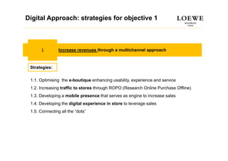 Digital Approach: strategies for objective 1
Estrategia Digital



      1         Increase revenues through a multichannel approach



 Strategies:

 1.1.
 1 1 Optimising the e-boutique enhancing usability, experience and service
                                         usability
 1.2. Increasing traffic to stores through ROPO (Research Online Purchase Offline)
 1.3. Developing a mobile presence that serves as engine to increase sales
 1.4. Developing the digital experience in store to leverage sales
 1.5. Connecting all the “dots”
 