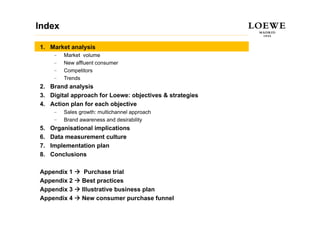 Index

1. Market analysis
      –   Market volume
      –   New affluent consumer
          N     ffl  t
      –   Competitors
      –   Trends
2.
2 Brand analysis
3. Digital approach for Loewe: objectives & strategies
4. Action plan for each objective
      –   Sales growth: multichannel approach
      –   Brand awareness and desirability
5.   Organisational implications
6.   Data measurement culture
7.   Implementation plan
8.   Conclusions

Appendix 1        Purchase trial
Appendix 2       Best practices
Appendix 3       Illustrative business plan
Appendix 4       New consumer purchase funnel
 