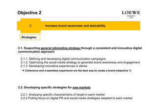 Objective 2

        2           Increase brand awareness and desirability


  Strategies:


2.1. Supporting general rebranding strategy through a consistent and innovative digital
communication approach

 2.1.1. Defining and developing digital communication campaigns
 2.1.2. Optimizing the social media strategy to generate brand awareness and engagement
 2.1.3 Developing innovative experiences in stores
    Coherence and a seamless experience are the best way to create a brand (objective 1)




2.2. Developing specific strategies for new markets

 2.2.1. Analyzing specific characteristics of target in each market
 2.2.2 Putting focus on digital PR and social media strategies adapted to each market
 