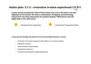 Action plan: 2.1.3 – innovative in-store experience
 Loewe should consider the roles of their stores now and in the future. Are they
 flagships for the brand? Are they a combination of flagship and technology
 emporiums? Are they showrooms for product display? What future role will
    p                   y              p          p y
 digital play in the retail store?


       1                                                   2
               Showroom f i i ti
               Sh       for inspiration                            Convenient Transaction Point
                                                                   C     i tT        ti P i t




  Loewe general strategy will determine the role that digital will play in stores:

       – Terminals in the store to shop the web if there is no in-store inventory
       – Interactive windows
       – Shop assistance ipad enabled
                         ipad-enabled
       – Smartphone check-out
       – Immersive and interactive digital experiences
 