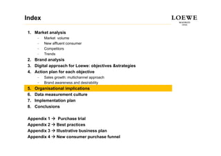 Index

1. Market analysis
      –   Market volume
      –   New affluent consumer
          N     ffl  t
      –   Competitors
      –   Trends
2.
2 Brand analysis
3. Digital approach for Loewe: objectives &strategies
4. Action plan for each objective
      –   Sales growth: multichannel approach
      –   Brand awareness and desirability
5.   Organisational implications
6.   Data measurement culture
7.   Implementation plan
8.   Conclusions

Appendix 1        Purchase trial
Appendix 2       Best practices
Appendix 3       Illustrative business plan
Appendix 4       New consumer purchase funnel
 