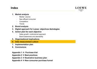 Index

1. Market analysis
      –   Market volume
      –   New affluent consumer
          N     ffl  t
      –   Competitors
      –   Trends
2.
2 Brand analysis
3. Digital approach for Loewe: objectives &strategies
4. Action plan for each objective
      –   Sales growth: multichannel approach
      –   Brand awareness and desirability
5.   Organisational implications
6.   Data measurement culture
7.   Implementation plan
8.   Conclusions

Appendix 1        Purchase trial
Appendix 2       Best practices
Appendix 3       Illustrative business plan
Appendix 4       New consumer purchase funnel
 