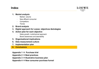 Index

1. Market analysis
      –   Market volume
      –   New affluent consumer
          N     ffl  t
      –   Competitors
      –   Trends
2.
2 Brand analysis
3. Digital approach for Loewe: objectives &strategies
4. Action plan for each objective
      –   Sales growth: multichannel approach
      –   Brand awareness and desirability
5.   Organisational implications
6.   Data measurement culture
7.   Implementation plan
8.   Conclusions

Appendix 1        Purchase trial
Appendix 2       Best practices
Appendix 3       Illustrative business plan
Appendix 4       New consumer purchase funnel
 