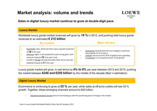 Market analysis: volume and trends
Sales in digital luxury market continue to grow at double-digit pace.

Luxury Market
Worldwide luxury goods market revenues will grow by 10 % in 2012, and pushing total luxury goods
revenues to an estimated € 212 billion
                            By market                                                             Main drivers
  –        Asia‐Pacific sales, driven by China, have a growth projection 
                                                                             –     Accessories have become the core category in personal 
           of 18 % this year
                                                                                   luxury goods (27 % of sales.)
  –        Americas region is also projected to post strong gains, with 
                                                                             –     Tourists now account for 40 % of global luxury spending
                                                                                            now account for 40 % of global luxury spending.
           revenues rising by 13 % by year’s end.                            –     E‐commerce is an important driver of the growth.
  –        Growth in Europe will approximately halve versus last year, 
           expected to grow by 5 % this year.


Luxury goods market will grow, in real terms by 4% to 6% per year between 2013 and 2015, pushing
the market between €240 and €250 billion by the middle of the decade (Bain´s estimation)

Digital Luxury
Digital Luxury Market
Ecommerce is continuing to grow at 25 % per year, while sales at off-price outlets will see 30 %
growth. Together, these emerging channels amount to €20 billion.

       –        Disparities between brands that are not keeping up with the quickening pace of change in the market



 Source: Luxury Goods Worldwide Market Study, Bain & Company, 2012
 