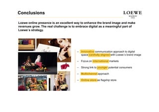 Conclusions

Loewe online presence is an excellent way to enhance the brand image and make
revenues grow. The real challenge is to embrace digital as a meaningful part of
Loewe s strategy.
Loewe´s strategy




                                       – Innovative communication approach to digital
                                         space carefully aligned with Loewe´s brand image
                                          p            y g                             g

                                       – Focus on international markets

                                       – Strong link to younger potential consumers
                                              g         y   g p

                                       – Multichannel approach

                                       – Online store as flagship store
                                                            g p
 