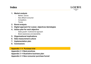 Index

1. Market analysis
      –   Market volume
      –   New affluent consumer
          N     ffl  t
      –   Competitors
      –   Trends
2.
2 Brand analysis
3. Digital approach for Loewe: objectives &strategies
4. Action plan for each objective
      –   Sales growth: multichannel approach
      –   Brand awareness and desirability
5.   Organisational implications
6.   Data measurement culture
7.   Implementation plan
8.   Conclusions

Appendix 1        Purchase trial
Appendix 2       Best practices
Appendix 3       Illustrative business plan
Appendix 4       New consumer purchase funnel
 