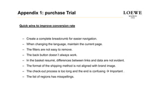 Appendix 1: purchase Trial

Quick wins to improve conversion rate



  – Create a complete breadcrumb for easier navigation.
  – Wh changing th l
    When h  i the language, maintain th current page.
                              i t i the       t
  – The filters are not easy to remove.
  – The bac bu o does always work.
      e back button doesn´t a ays o
  – In the basket resumé, differences between links and data are not evident.
  – The format of the shipping method is not aligned with brand image.
  – The check-out process is too long and the end is confusing    Important .
  – The list of regions has misspellings.
 