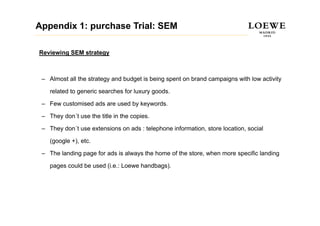 Appendix 1: purchase Trial: SEM

Reviewing SEM strategy



 – Almost all the strategy and budget is being spent on brand campaigns with low activity

    related to generic searches for luxury goods.

 – Few customised ads are used by keywords.

 – They don´t use the title in the copies.

 – They don´t use extensions on ads : telephone information, store location, social

    (google +), etc.
    (    l )

 – The landing page for ads is always the home of the store, when more specific landing

    pages could be used (i.e.: L
             ld b     d (i     Loewe h db
                                     handbags).
                                             )
 