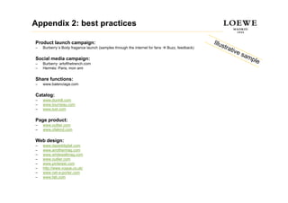 Appendix 2: best practices

Product launch campaign:
–   Burberry´s Body fragance launch (samples through the internet for fans   Buzz, feedback)

Social media campaign:
–   Burberry: artofthetrench.com
–   Hermés: Paris, mon ami

Share functions:
–   www.balenciaga.com

Catalog:
–   www.dunhill.com
–   www.tourneau.com
–   www.lyst.com

Page product:
–   www.outlier.com
    www outlier com
–   www.ofakind.com

Web design:
–   www.dazeddigital.com
                 g
–   www.anothermag.com
–   www.whitewallmag.com
–   www.outlier.com
–   www.pinterest.com
–   http://www.vogue.co.uk/
–   www.net-a-porter.com
–   www.fab.com
 