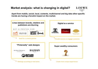 Market analysis: what is changing in digital?
Apart from mobile, social, local, contents, multichannel and big data other specific
trends are having a forceful impact on the market.


 Lines between brands, retailers and                 Digital as a service
       publishers are blurring




        Seek for a content partner               Provide services to engage customers


     “Pinterestly” web designs
                                                 Super wealthy consumers




      Redesign according to new tastes             Create more unique experiences
 