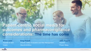 Patient-centric social media for
outcomes and pharmacovigilance
considerations: The time has come
Brian Loew
Founder & CEO
Inspire
Greg Powell
Director, Safety Evaluation and Risk Management
GlaxoSmithKline
Julie Flygare
Founder
Project Sleep
 