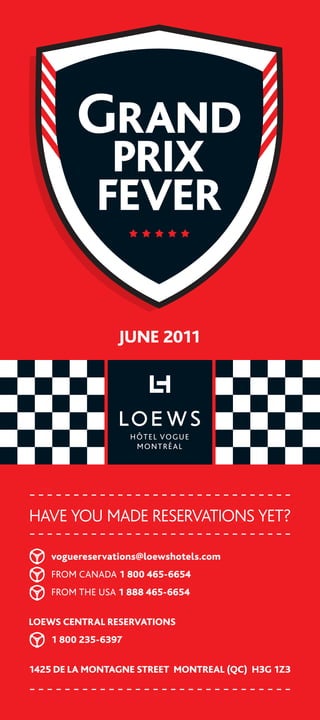 Grand
              PriX
             Fever

                 June 2011




Have you made reservations yet?

	   voguereservations@loewshotels.com	
	   FROM	Canada	1 800 465-6654
	   FROM	THE	USa	1 888 465-6654

Loews CentraL reservations
	   1 800 235-6397

1425 de La Montagne street MontreaL (QC) H3g 1Z3
 