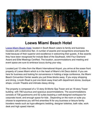 Loews Miami Beach Hotel
Loews Miami Beach Hotel, located in South Beach caters to family and business
travelers with a distinctive flair. A number of awards and recognitions encompass the
hotel because of their superior and excellence in welcoming their guests. A few awards
they have been recognized for include Best of the Southeast, AAA Four Diamond
Award and Elite Meetings Certified. The location, accommodations and meeting and
event space are sure to embrace luxury during your stay.

Located just 12 miles from the Miami International Airport, you arrive at the ocean front
property of Loews Miami which is in the heart of Miami’s Art Deco district. If you are
here for business and looking for convenience in holding a large conference, the Miami
Beach Convention Center awaits you just three blocks away. If you enjoy shopping
and dining, Lincoln Road is just one block away lined with department stores, boutique
shops, Lincoln Theatre and intimate classy dining.

The property is composed of a 12 story St.Moritz Spa Tower and an 18 story Tower
building with 790 luxurious and spacious accommodations. The accommodations
consists of 738 guestrooms and 52 suites boasting a well-designed workspace for
corporate travel, and enough space for kids . Depending on the room or suite you
choose to experience you will find amenities fit for any business or leisure family
travelers needs such as hypo-allergenic bedding, designer toiletries, bath robe, work
desk and high speed internet.
 