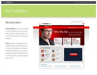 STRATEGY DESIGN TECHNOLOGY MARKETING

Our Solutions
Attracting Talent
Verizon Wireless was in need of creating
an online destination for their recruiting
efforts. They were faced with high turnover and a need to entice and retain their
workforce.
Loewy created a user friendly and inviting website for Verizon’s HR department.
The focus of the website was to develop
and distribute employee success stories
through videos and to position Verizon as
a community driven company and a great
place to work.

 